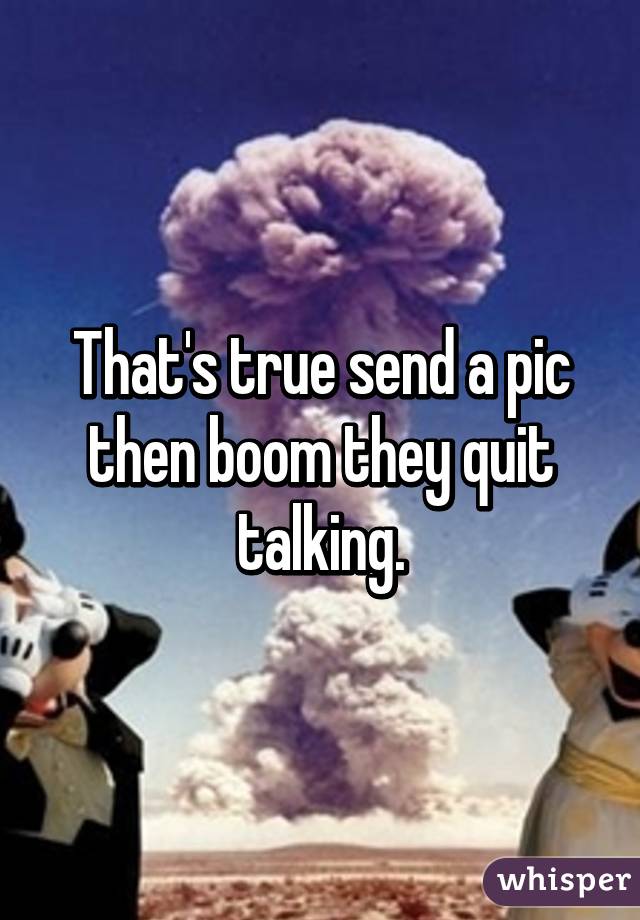 That's true send a pic then boom they quit talking.