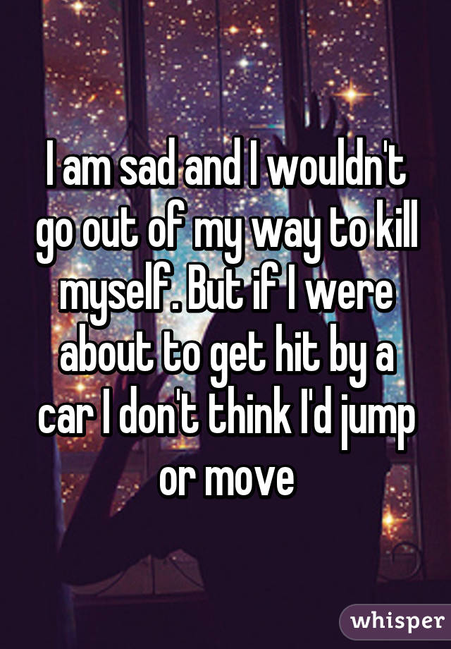 I am sad and I wouldn't go out of my way to kill myself. But if I were about to get hit by a car I don't think I'd jump or move