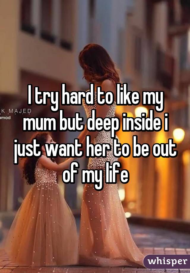 I try hard to like my mum but deep inside i just want her to be out of my life
