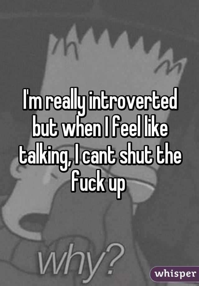 I'm really introverted but when I feel like talking, I cant shut the fuck up 