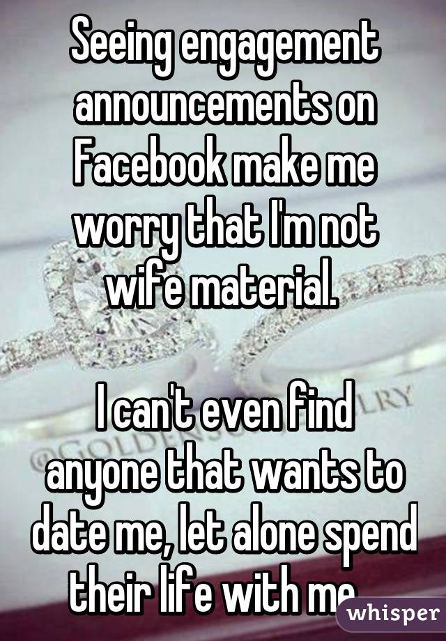 Seeing engagement announcements on Facebook make me worry that I'm not wife material. 

I can't even find anyone that wants to date me, let alone spend their life with me.  