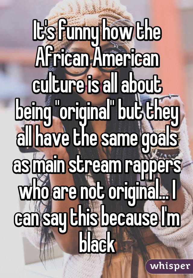 It's funny how the African American culture is all about being "original" but they all have the same goals as main stream rappers who are not original... I can say this because I'm black