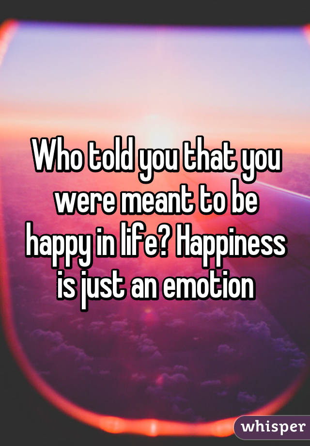 Who told you that you were meant to be happy in life? Happiness is just an emotion