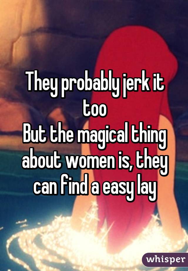 They probably jerk it too
But the magical thing about women is, they can find a easy lay