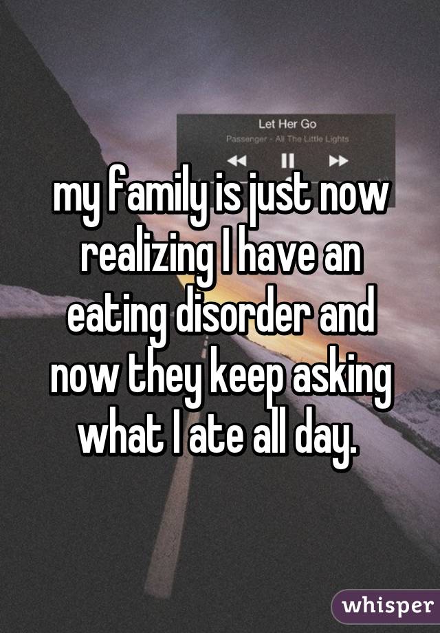 my family is just now realizing I have an eating disorder and now they keep asking what I ate all day. 