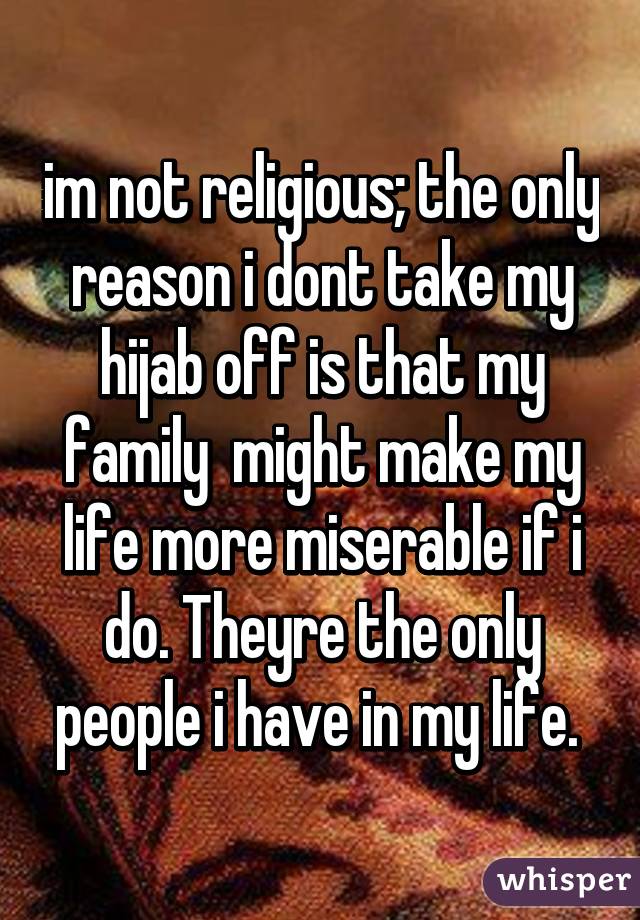 im not religious; the only reason i dont take my hijab off is that my family  might make my life more miserable if i do. Theyre the only people i have in my life. 