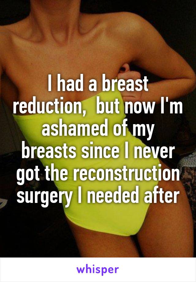 I had a breast reduction,  but now I'm ashamed of my breasts since I never got the reconstruction surgery I needed after