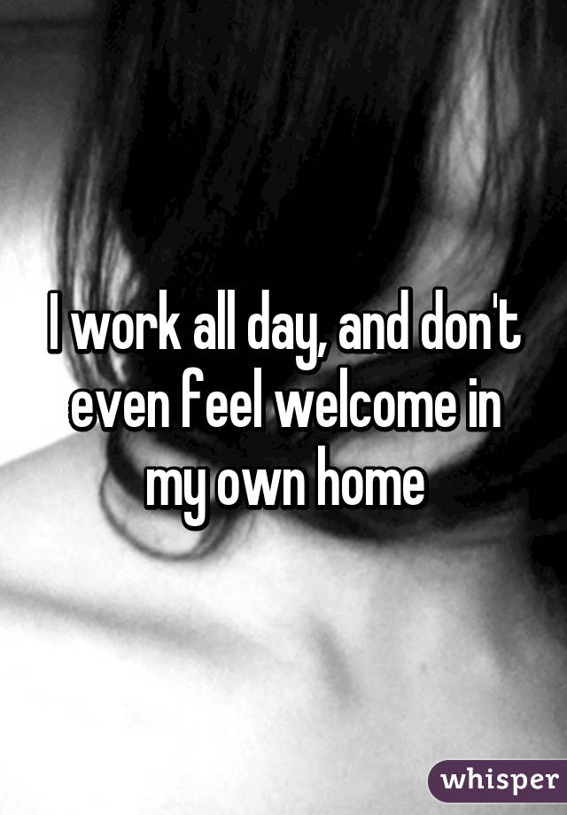 I work all day, and don't even feel welcome in my own home
