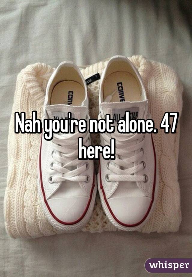 Nah you're not alone. 47 here!