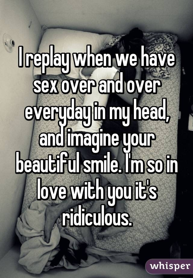 I replay when we have sex over and over everyday in my head, and imagine your beautiful smile. I'm so in love with you it's ridiculous.