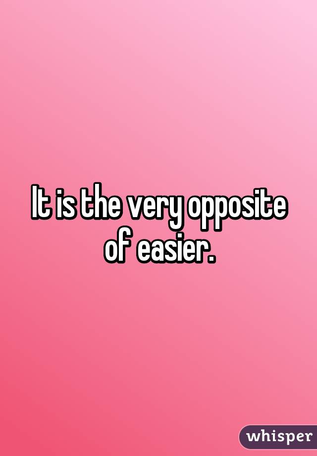 It is the very opposite of easier.
