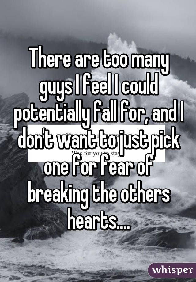 There are too many guys I feel I could potentially fall for, and I don't want to just pick one for fear of breaking the others hearts....