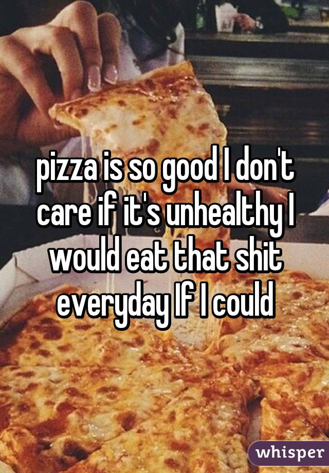 pizza is so good I don't care if it's unhealthy I would eat that shit everyday If I could