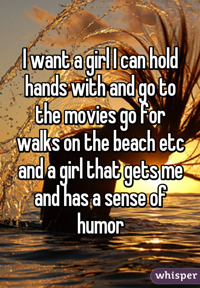 I want a girl I can hold hands with and go to the movies go for walks on the beach etc and a girl that gets me and has a sense of humor
