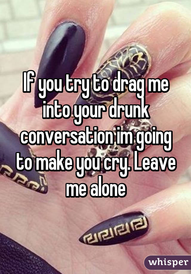 If you try to drag me into your drunk conversation im going to make you cry. Leave me alone
