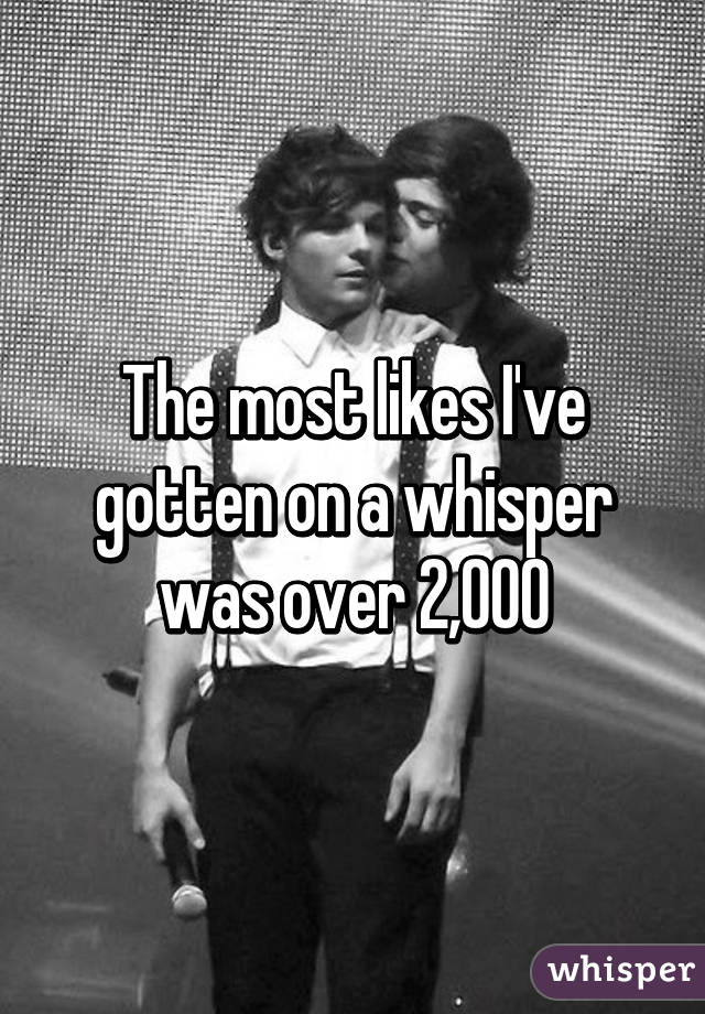 The most likes I've gotten on a whisper was over 2,000