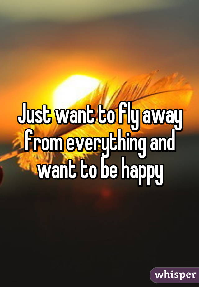 Just want to fly away from everything and want to be happy