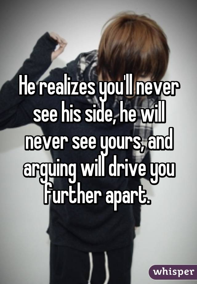 He realizes you'll never see his side, he will never see yours, and arguing will drive you further apart. 