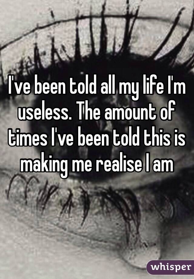 I've been told all my life I'm useless. The amount of times I've been told this is making me realise I am