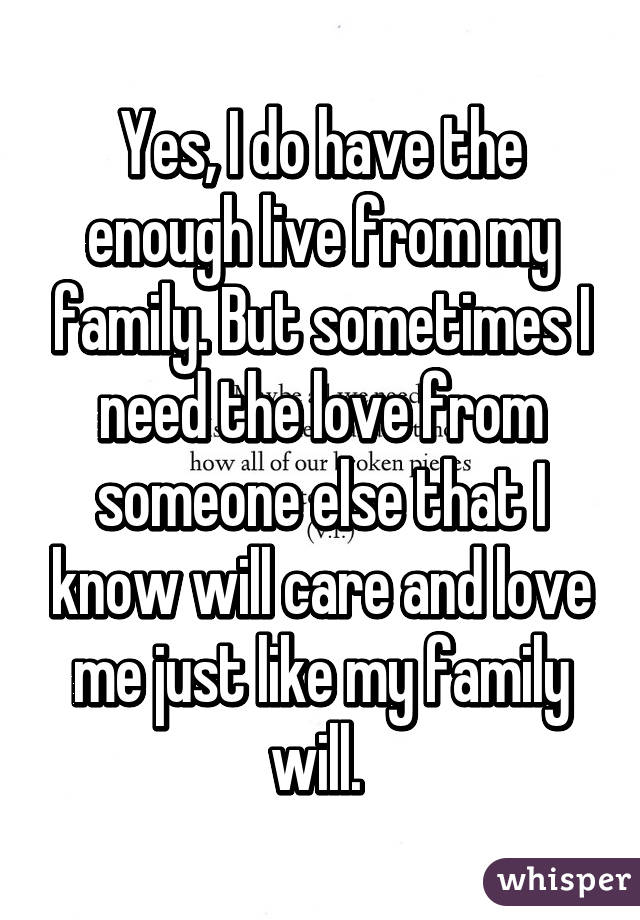 Yes, I do have the enough live from my family. But sometimes I need the love from someone else that I know will care and love me just like my family will. 