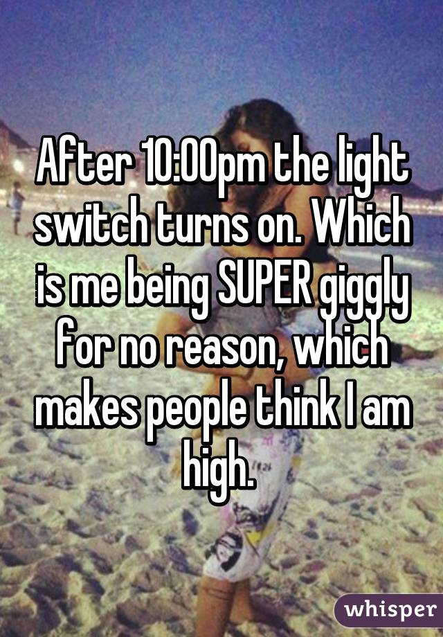 After 10:00pm the light switch turns on. Which is me being SUPER giggly for no reason, which makes people think I am high. 