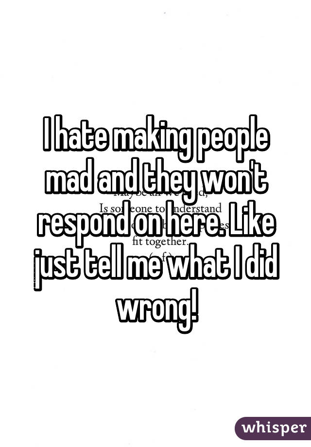 I hate making people mad and they won't respond on here. Like just tell me what I did wrong!