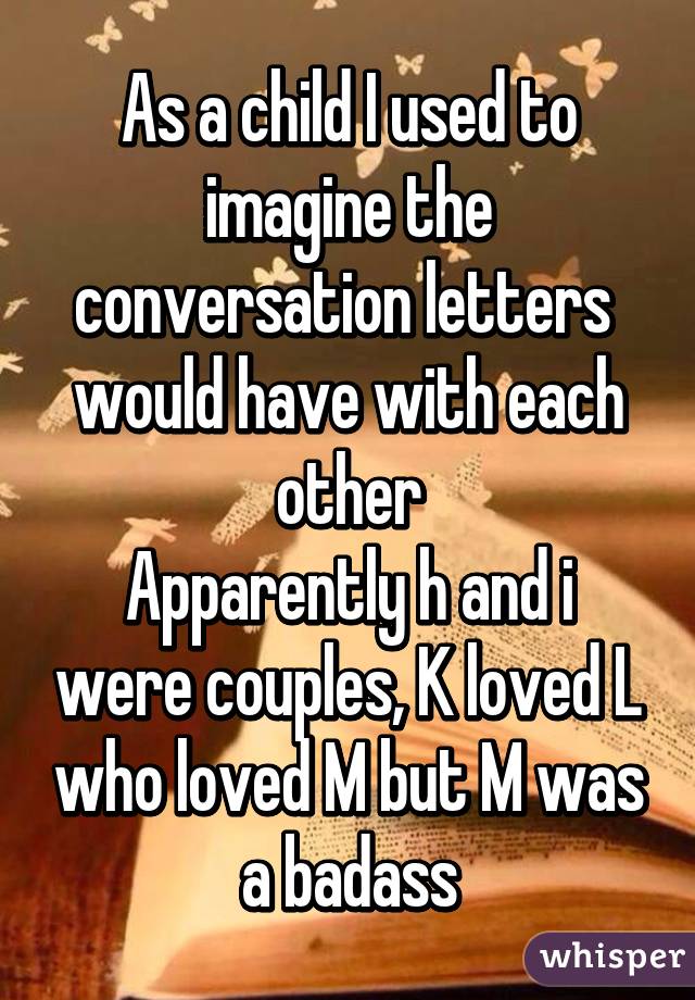 As a child I used to imagine the conversation letters  would have with each other
Apparently h and i were couples, K loved L who loved M but M was a badass