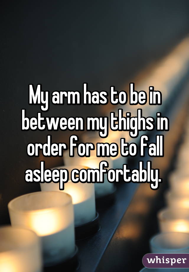 My arm has to be in between my thighs in order for me to fall asleep comfortably. 