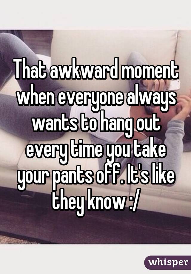That awkward moment when everyone always wants to hang out every time you take your pants off. It's like they know :/