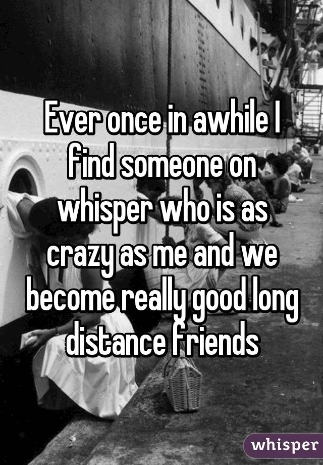 Ever once in awhile I find someone on whisper who is as crazy as me and we become really good long distance friends