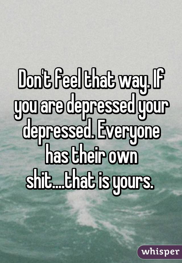 Don't feel that way. If you are depressed your depressed. Everyone has their own shit....that is yours. 