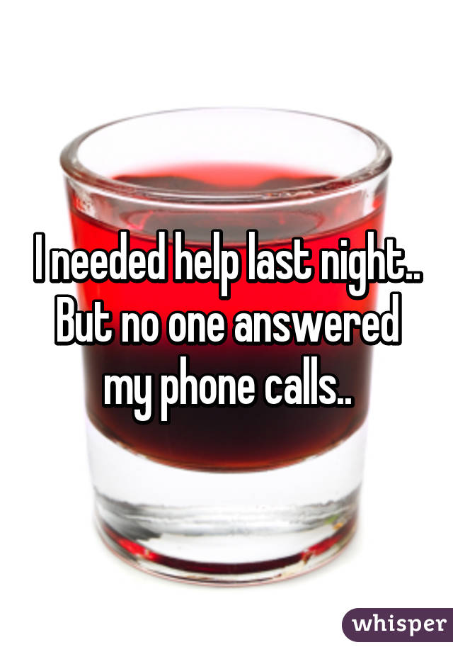 I needed help last night..
But no one answered my phone calls..