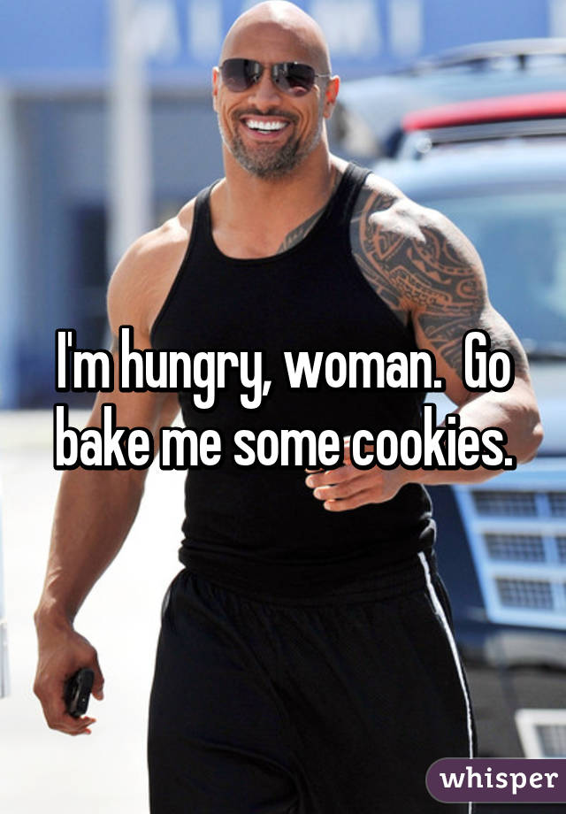 I'm hungry, woman.  Go bake me some cookies.