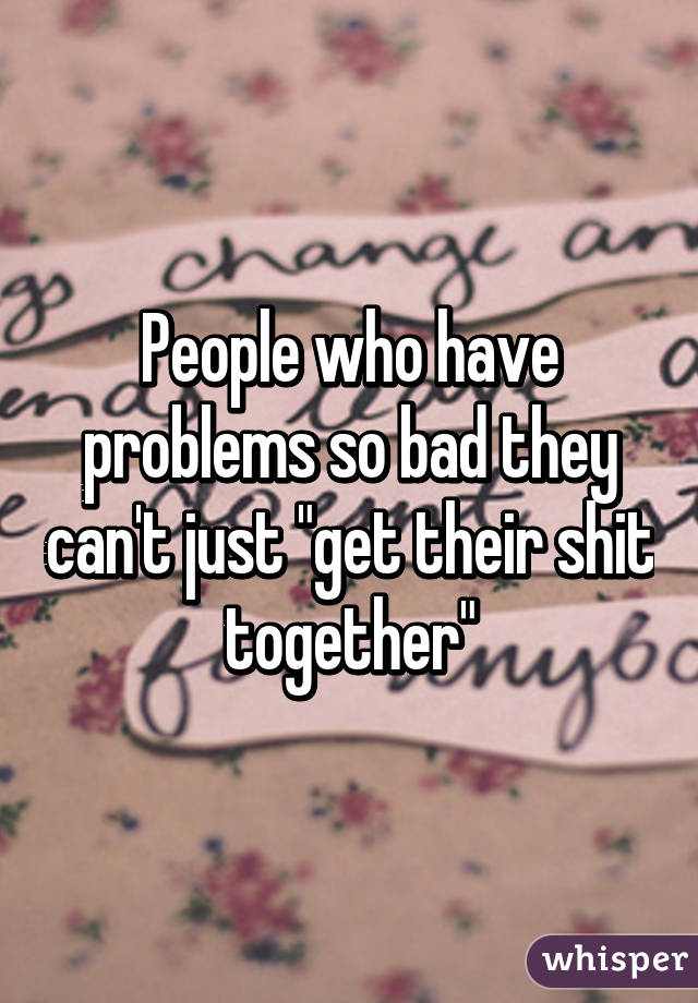 People who have problems so bad they can't just "get their shit together"