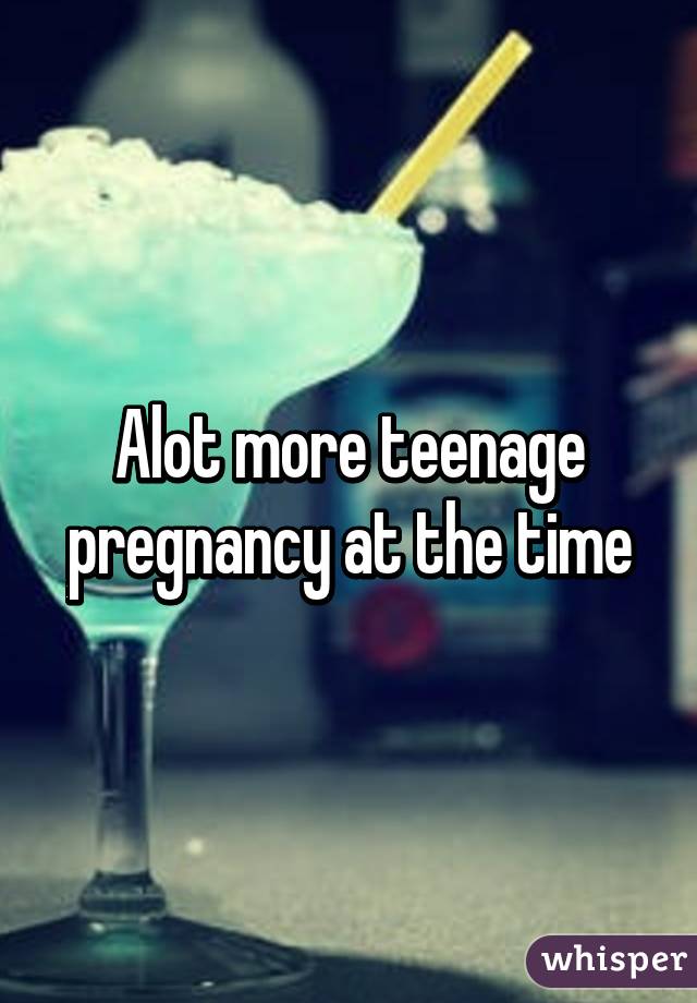 Alot more teenage pregnancy at the time