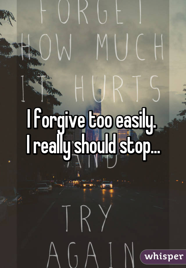 I forgive too easily. 
I really should stop...