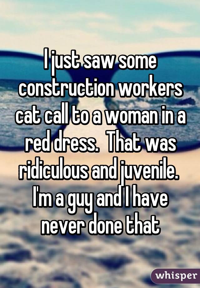 I just saw some construction workers cat call to a woman in a red dress.  That was ridiculous and juvenile.  I'm a guy and I have never done that