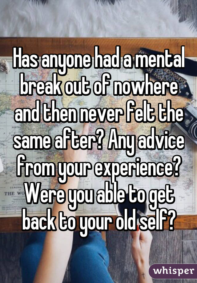 Has anyone had a mental break out of nowhere and then never felt the same after? Any advice from your experience? Were you able to get back to your old self?