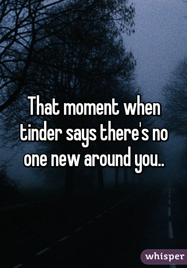 That moment when tinder says there's no one new around you..