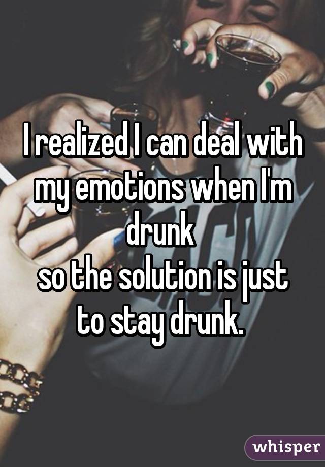I realized I can deal with my emotions when I'm drunk 
so the solution is just to stay drunk. 