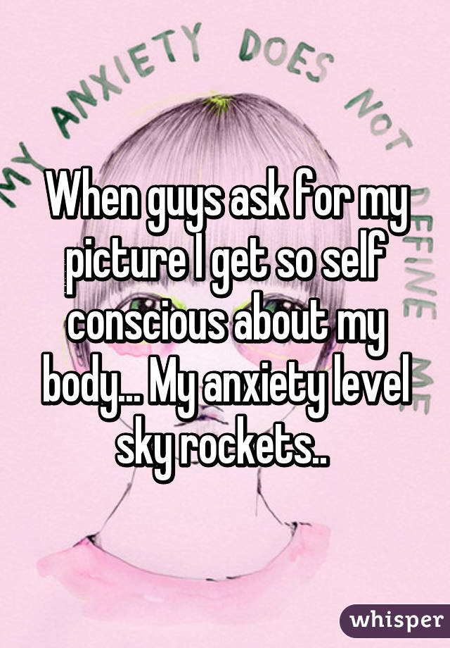 When guys ask for my picture I get so self conscious about my body... My anxiety level sky rockets.. 