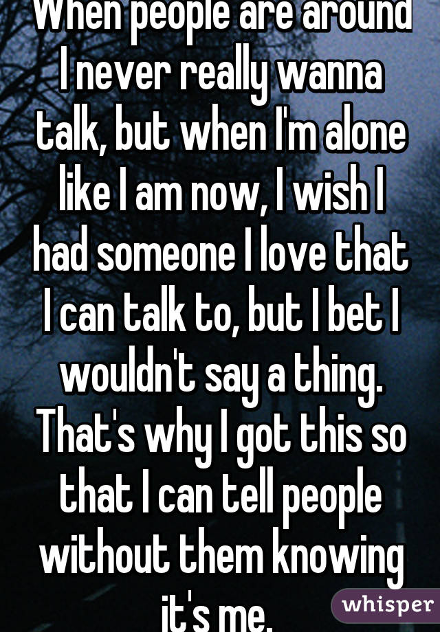 When people are around I never really wanna talk, but when I'm alone like I am now, I wish I had someone I love that I can talk to, but I bet I wouldn't say a thing. That's why I got this so that I can tell people without them knowing it's me. 