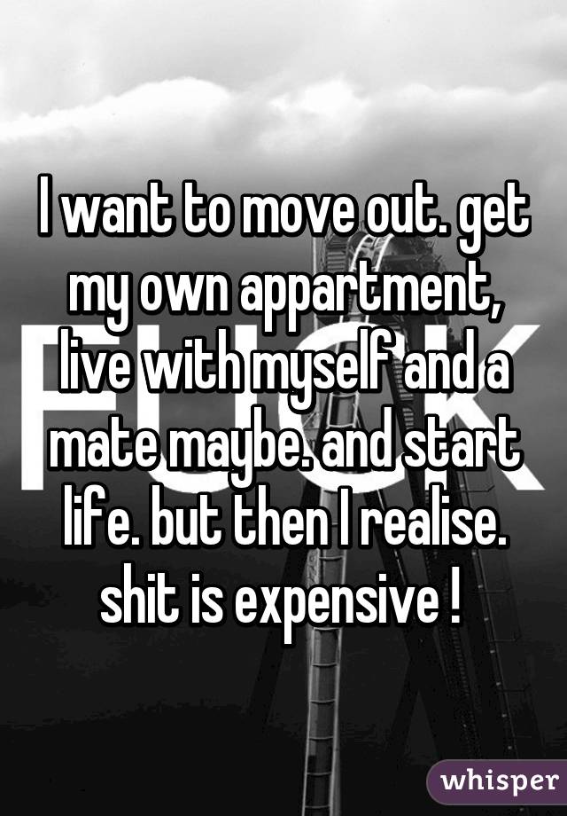 I want to move out. get my own appartment, live with myself and a mate maybe. and start life. but then I realise. shit is expensive ! 