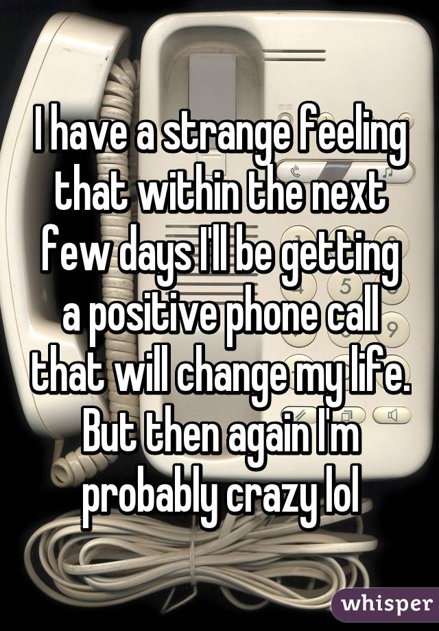 I have a strange feeling that within the next few days I'll be getting a positive phone call that will change my life. But then again I'm probably crazy lol