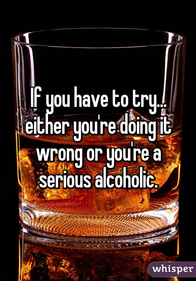 If you have to try... either you're doing it wrong or you're a serious alcoholic.