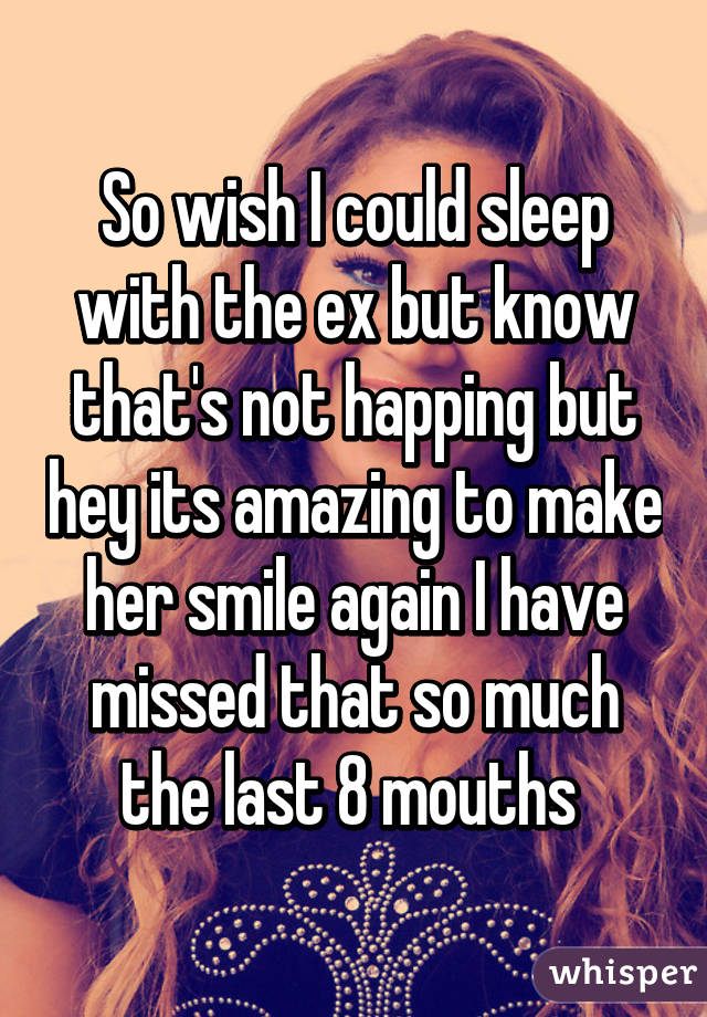 So wish I could sleep with the ex but know that's not happing but hey its amazing to make her smile again I have missed that so much the last 8 mouths 