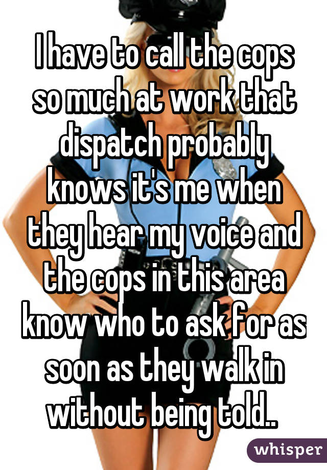 I have to call the cops so much at work that dispatch probably knows it's me when they hear my voice and the cops in this area know who to ask for as soon as they walk in without being told.. 