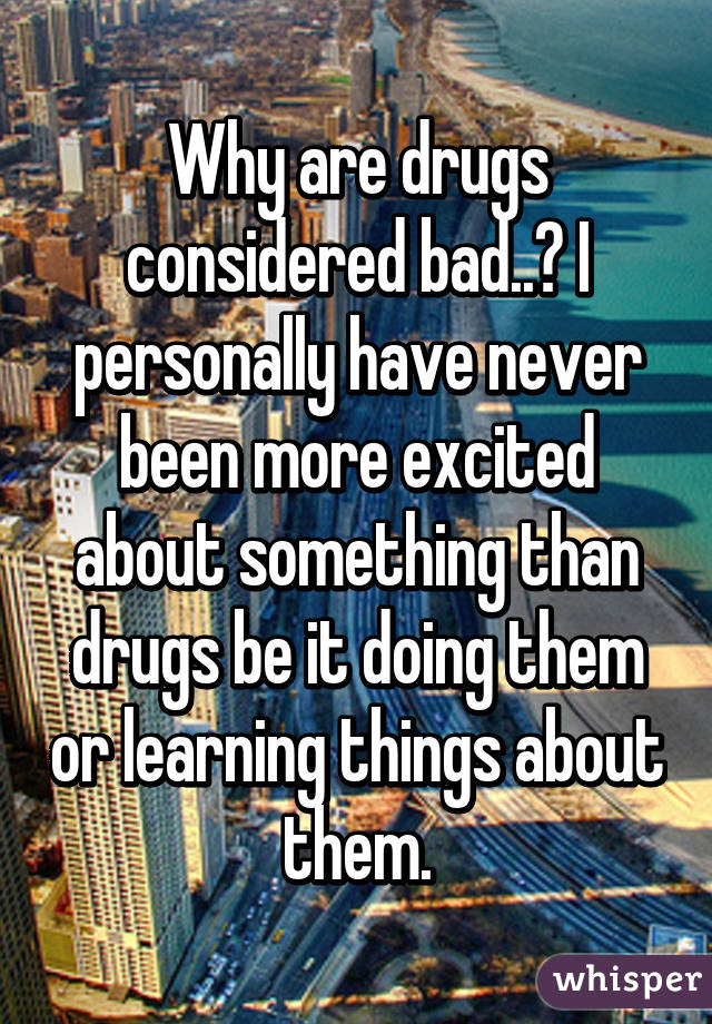 Why are drugs considered bad..? I personally have never been more excited about something than drugs be it doing them or learning things about them.