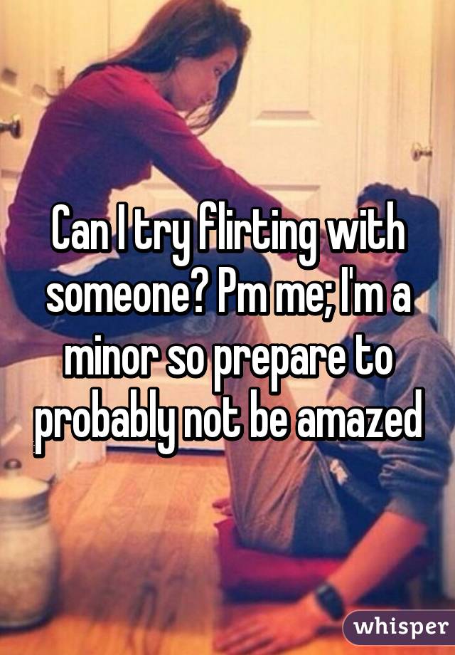 Can I try flirting with someone? Pm me; I'm a minor so prepare to probably not be amazed