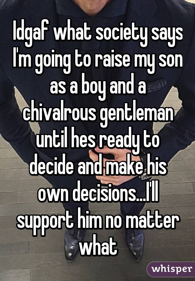 Idgaf what society says I'm going to raise my son as a boy and a chivalrous gentleman until hes ready to decide and make his own decisions...I'll support him no matter what